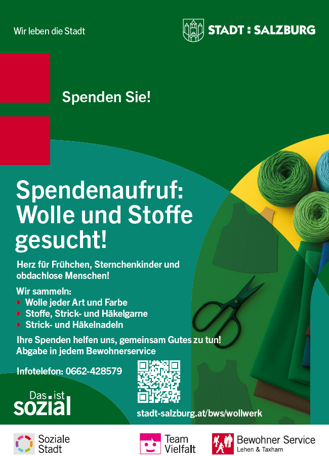 Wollwerk Flyer Das Bild ist ein Plakat von der Stadt Salzburg. Es ruft dazu auf, Wolle und Stoffe zu spenden. Oben steht: „Spenden Sie! Spendenaufruf: Wolle und Stoffe gesucht!“ Dann wird erklärt: Die Stadt sammelt Wolle und Stoffe für Frühchen, Sternenkinder (also verstorbene Babys) und für obdachlose Menschen. Gesammelt wird: Wolle in allen Farben Stoffe, Strick- und Häkelgarne Strick- und Häkelnadeln Es steht dabei: „Ihre Spenden helfen uns, gemeinsam Gutes zu tun!“ Die Spenden können in jedem Bewohner-Service abgegeben werden. Kontakt: Telefonnummer: 0662-428579 Internetseite: stadt-salzburg.at/bws/wollwerk Es gibt auch einen QR-Code zum Scannen. Im Bild sind bunte Stoffe, grüne Wollknäuel und eine schwarze Schere zu sehen. Die Farben sind kräftig: Grün, Gelb, Blau, Rot. Unten im Bild sind Logos: Soziale Stadt Team Vielfalt Bewohner Service Lehen & Taxham
